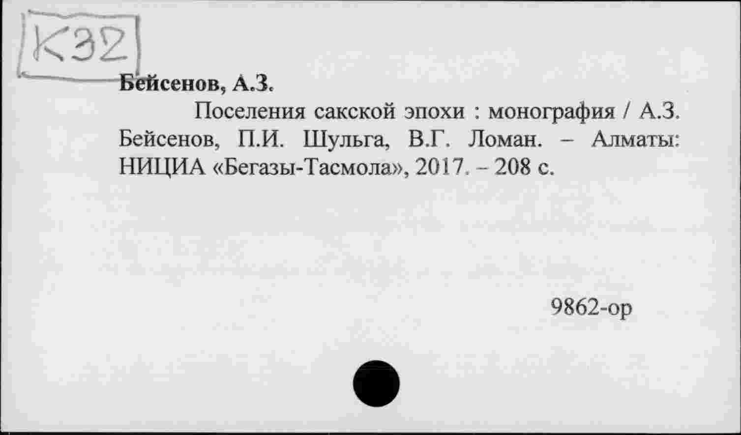 ﻿КЭ2
і«- _— -Вейсенов, A3.
Поселения сакской эпохи : монография / А.З. Бейсенов, П.И. Шульга, В.Г. Ломан. - Алматы: НИЦИА «Бегазы-Тасмола», 2017. - 208 с.
9862-ор